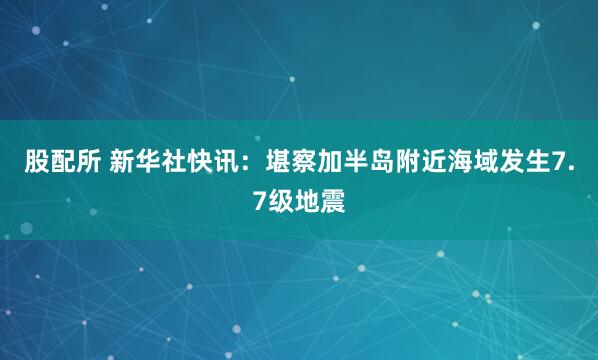 股配所 新华社快讯：堪察加半岛附近海域发生7.7级地震