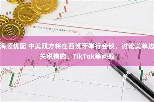 海顺优配 中美双方将在西班牙举行会谈，讨论美单边关税措施、TikTok等问题