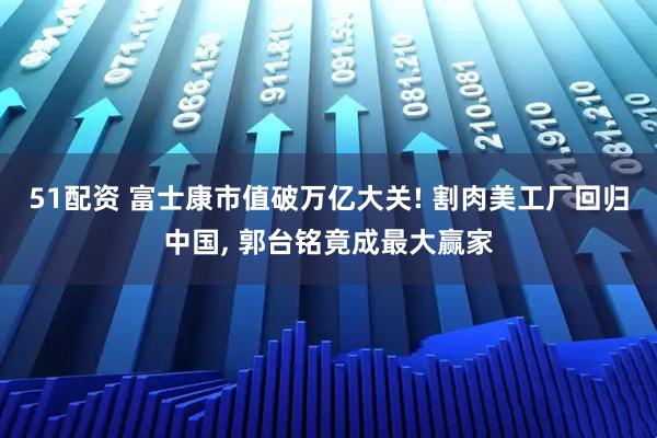 51配资 富士康市值破万亿大关! 割肉美工厂回归中国, 郭台铭竟成最大赢家