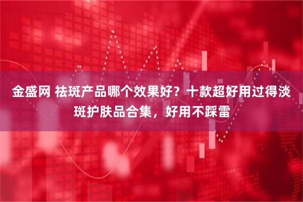 金盛网 祛斑产品哪个效果好？十款超好用过得淡斑护肤品合集，好用不踩雷