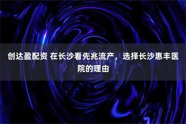 创达盈配资 在长沙看先兆流产，选择长沙惠丰医院的理由