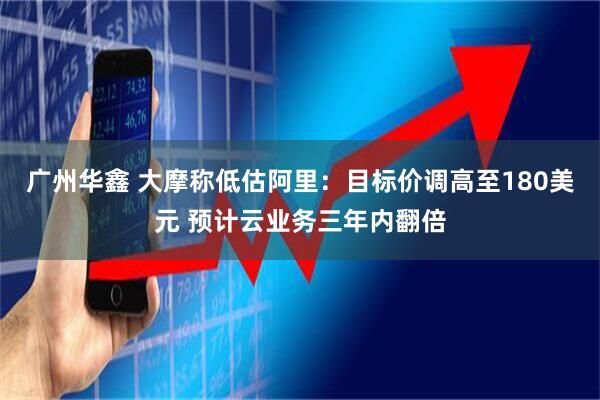 广州华鑫 大摩称低估阿里：目标价调高至180美元 预计云业务三年内翻倍