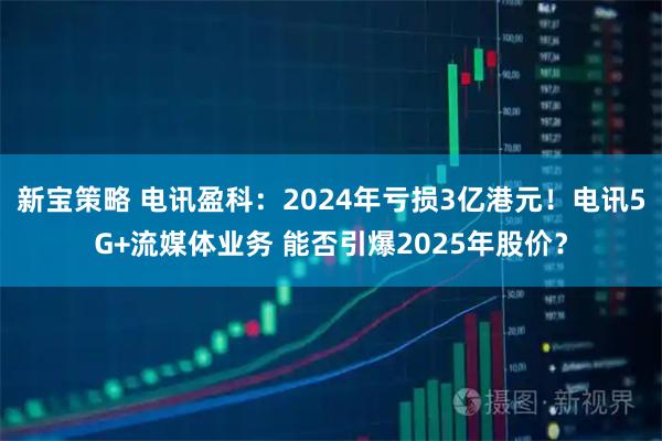 新宝策略 电讯盈科：2024年亏损3亿港元！电讯5G+流媒体业务 能否引爆2025年股价？