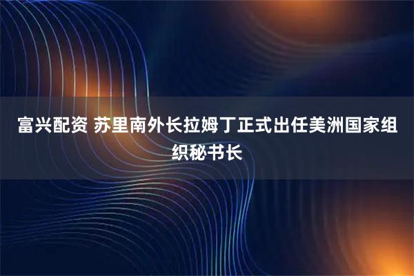 富兴配资 苏里南外长拉姆丁正式出任美洲国家组织秘书长