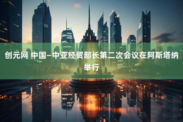 创元网 中国—中亚经贸部长第二次会议在阿斯塔纳举行