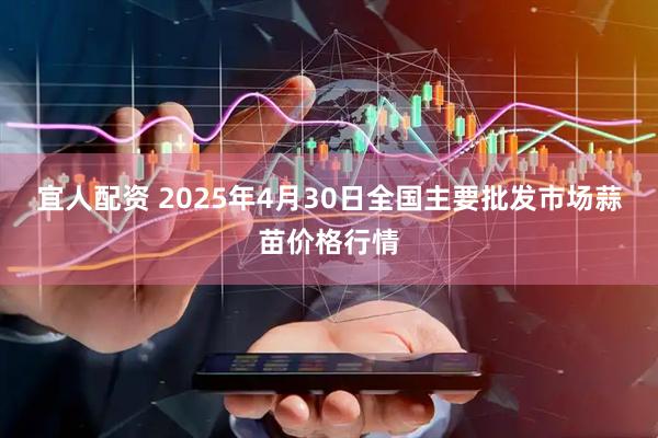 宜人配资 2025年4月30日全国主要批发市场蒜苗价格行情