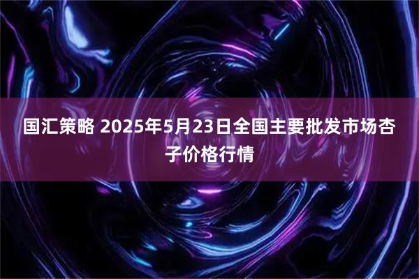 国汇策略 2025年5月23日全国主要批发市场杏子价格行情