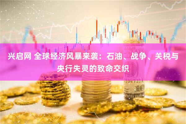 兴启网 全球经济风暴来袭：石油、战争、关税与央行失灵的致命交织