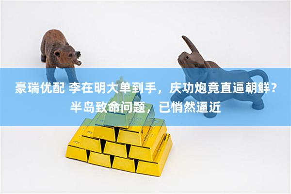 豪瑞优配 李在明大单到手，庆功炮竟直逼朝鲜？半岛致命问题，已悄然逼近