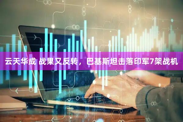 云天华成 战果又反转，巴基斯坦击落印军7架战机