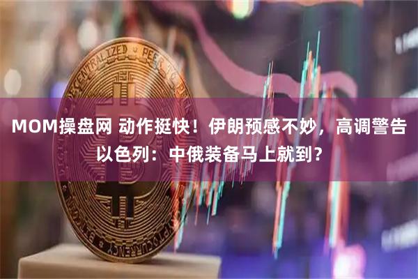 MOM操盘网 动作挺快！伊朗预感不妙，高调警告以色列：中俄装备马上就到？