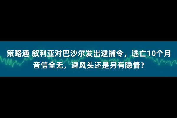 策略通 叙利亚对巴沙尔发出逮捕令，逃亡10个月音信全无，避风头还是另有隐情？