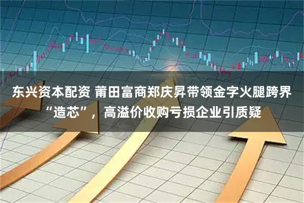 东兴资本配资 莆田富商郑庆昇带领金字火腿跨界“造芯”，高溢价收购亏损企业引质疑
