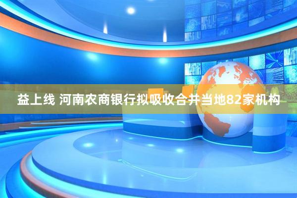 益上线 河南农商银行拟吸收合并当地82家机构