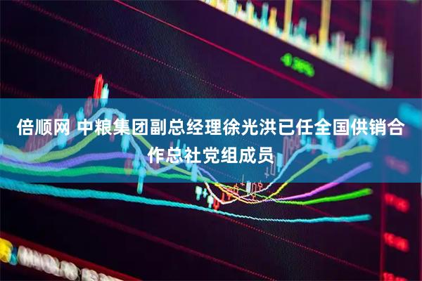 倍顺网 中粮集团副总经理徐光洪已任全国供销合作总社党组成员
