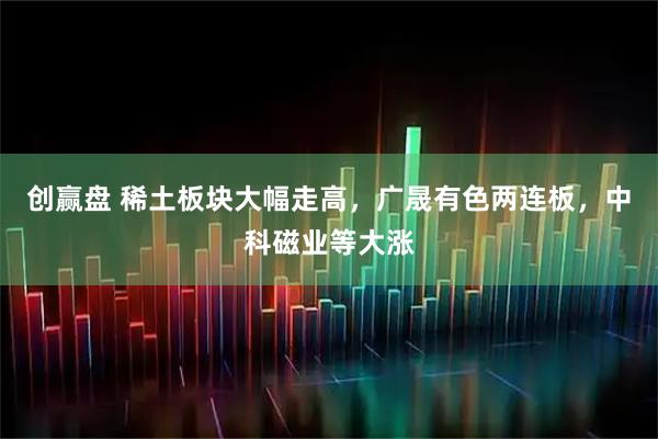 创赢盘 稀土板块大幅走高，广晟有色两连板，中科磁业等大涨
