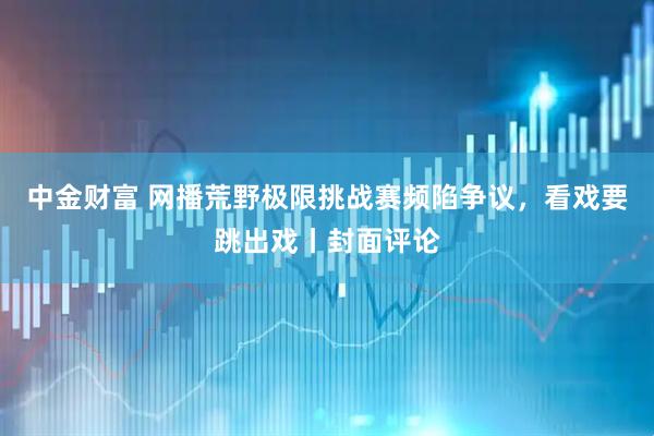 中金财富 网播荒野极限挑战赛频陷争议，看戏要跳出戏丨封面评论