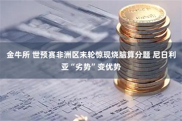 金牛所 世预赛非洲区末轮惊现烧脑算分题 尼日利亚“劣势”变优势