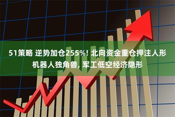 51策略 逆势加仓255%! 北向资金重仓押注人形机器人独角兽, 军工低空经济隐形