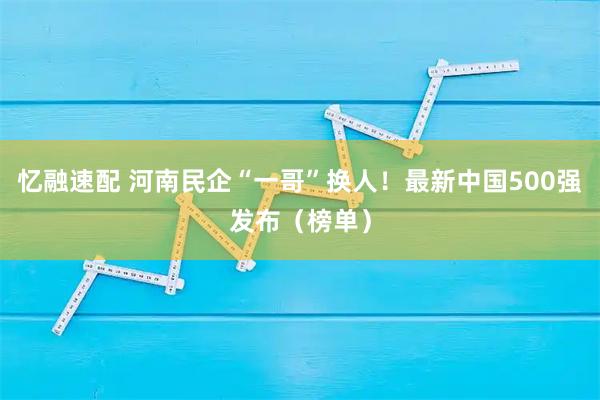 忆融速配 河南民企“一哥”换人！最新中国500强发布（榜单）