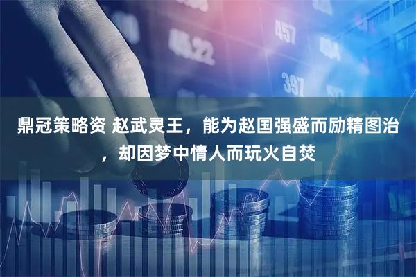 鼎冠策略资 赵武灵王，能为赵国强盛而励精图治，却因梦中情人而玩火自焚