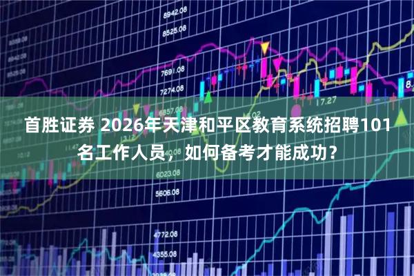 首胜证券 2026年天津和平区教育系统招聘101名工作人员，如何备考才能成功？