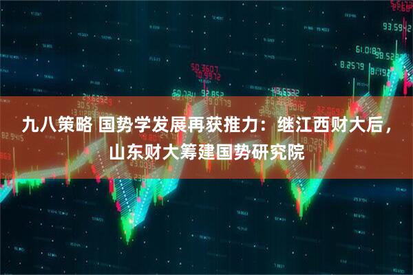 九八策略 国势学发展再获推力：继江西财大后，山东财大筹建国势研究院
