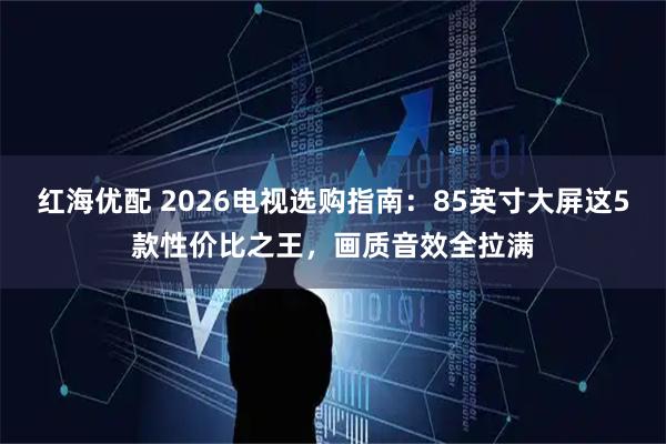 红海优配 2026电视选购指南：85英寸大屏这5款性价比之王，画质音效全拉满