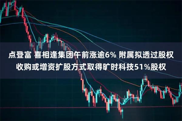 点登富 喜相逢集团午前涨逾6% 附属拟透过股权收购或增资扩股方式取得旷时科技51%股权