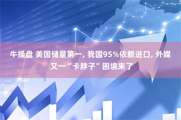 牛操盘 美国储量第一, 我国95%依赖进口, 外媒 又一“卡脖子”困境来了