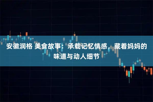 安徽润格 美食故事：承载记忆情感，藏着妈妈的味道与动人细节