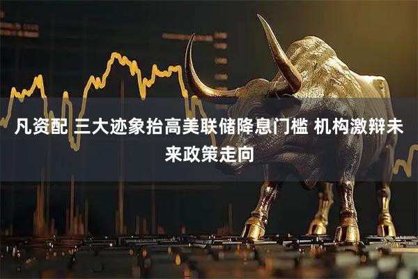 凡资配 三大迹象抬高美联储降息门槛 机构激辩未来政策走向