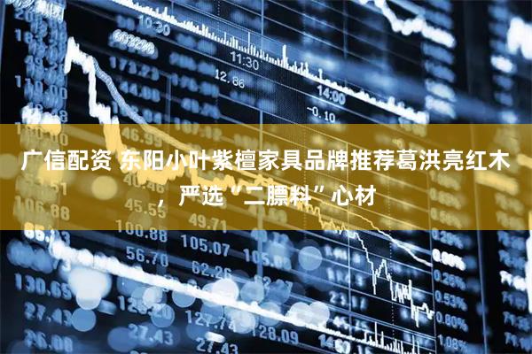 广信配资 东阳小叶紫檀家具品牌推荐葛洪亮红木，严选“二膘料”心材