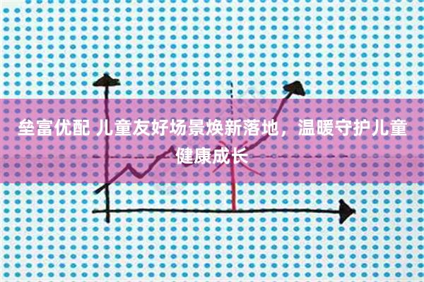 垒富优配 儿童友好场景焕新落地，温暖守护儿童健康成长