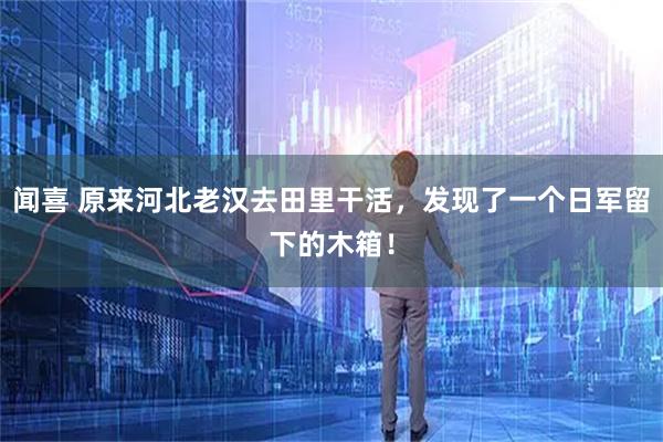 闻喜 原来河北老汉去田里干活，发现了一个日军留下的木箱！