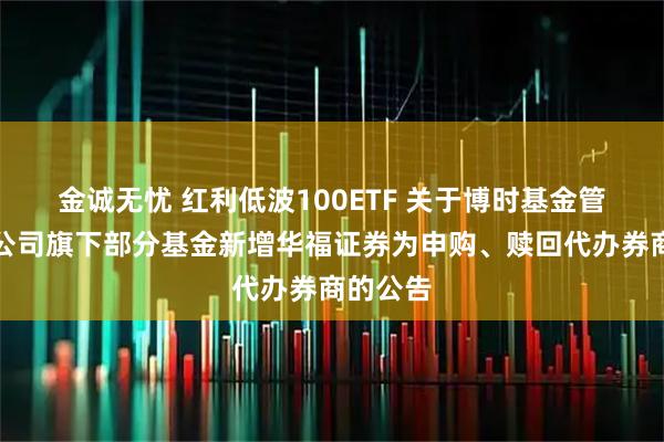 金诚无忧 红利低波100ETF 关于博时基金管理有限公司旗下部分基金新增华福证券为申购、赎回代办券商的公告