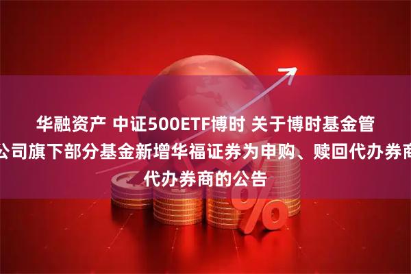 华融资产 中证500ETF博时 关于博时基金管理有限公司旗下部分基金新增华福证券为申购、赎回代办券商的公告