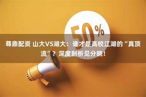 尊鼎配资 山大VS湖大：谁才是高校江湖的“真顶流”？深度剖析见分晓！