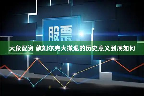大象配资 敦刻尔克大撤退的历史意义到底如何