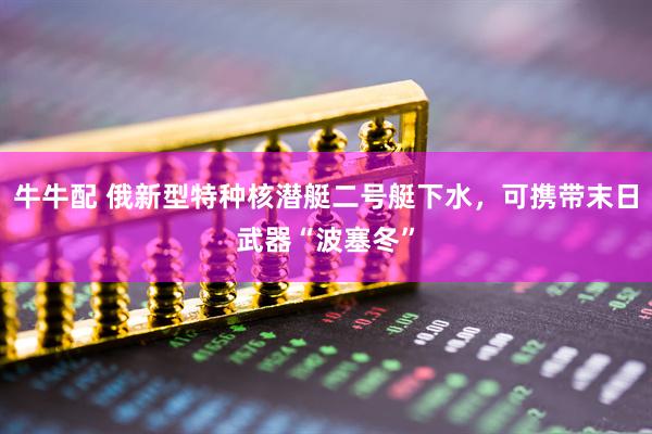 牛牛配 俄新型特种核潜艇二号艇下水，可携带末日武器“波塞冬”