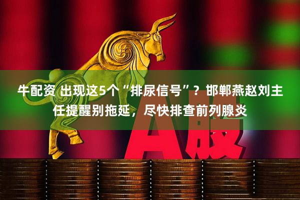 牛配资 出现这5个“排尿信号”？邯郸燕赵刘主任提醒别拖延，尽快排查前列腺炎