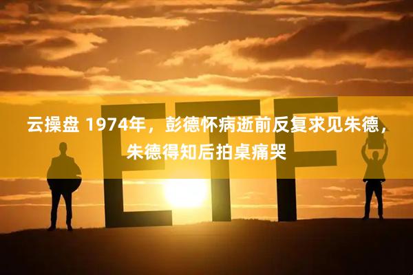 云操盘 1974年，彭德怀病逝前反复求见朱德，朱德得知后拍桌痛哭