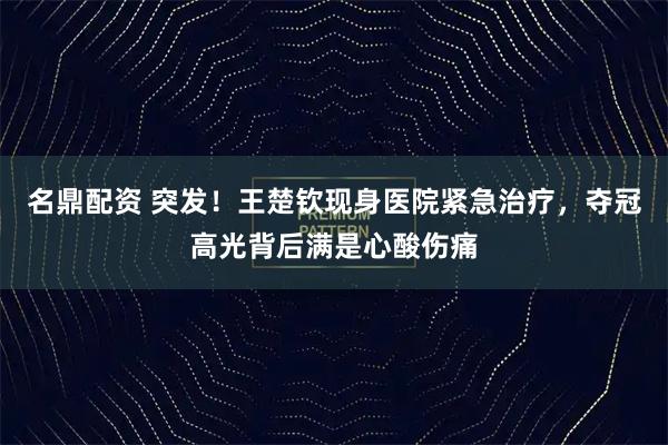 名鼎配资 突发！王楚钦现身医院紧急治疗，夺冠高光背后满是心酸伤痛