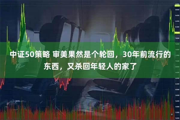中证50策略 审美果然是个轮回，30年前流行的东西，又杀回年轻人的家了